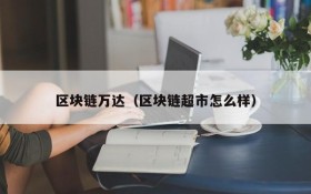 区块链万达(区块链超市怎么样)