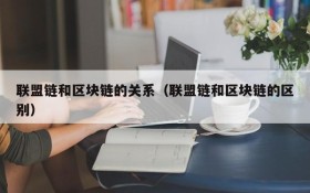 联盟链和区块链的关系(联盟链和区块链的区别)