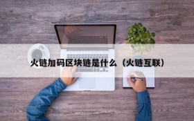 火链加码区块链是什么(火链互联)