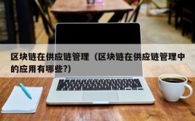 区块链在供应链管理(区块链在供应链管理中的应用有哪些?)