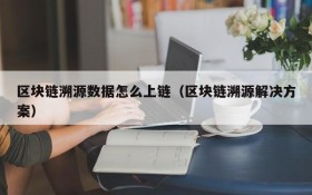 区块链溯源数据怎么上链(区块链溯源解决方案)