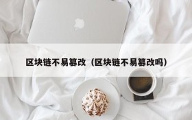 区块链不易篡改(区块链不易篡改吗)