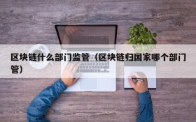 区块链什么部门监管(区块链归国家哪个部门管)