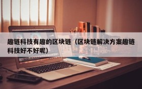 趣链科技有趣的区块链(区块链解决方案趣链科技好不好呢)