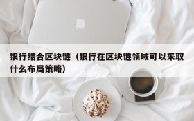 银行结合区块链(银行在区块链领域可以采取什么布局策略)