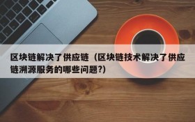 区块链解决了供应链(区块链技术解决了供应链溯源服务的哪些问题?)