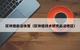 区块链前沿快报(区块链技术研究前沿地区)