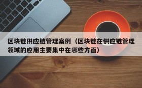 区块链供应链管理案例(区块链在供应链管理领域的应用主要集中在哪些方面)