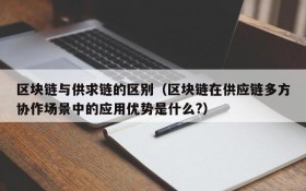 区块链与供求链的区别(区块链在供应链多方协作场景中的应用优势是什么?)