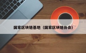 国家区块链基地(国家区块链协会)