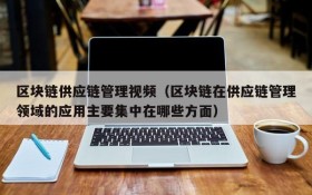 区块链供应链管理视频(区块链在供应链管理领域的应用主要集中在哪些方面)