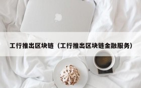 工行推出区块链（工行推出区块链金融服务）
