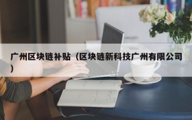 广州区块链补贴(区块链新科技广州有限公司)