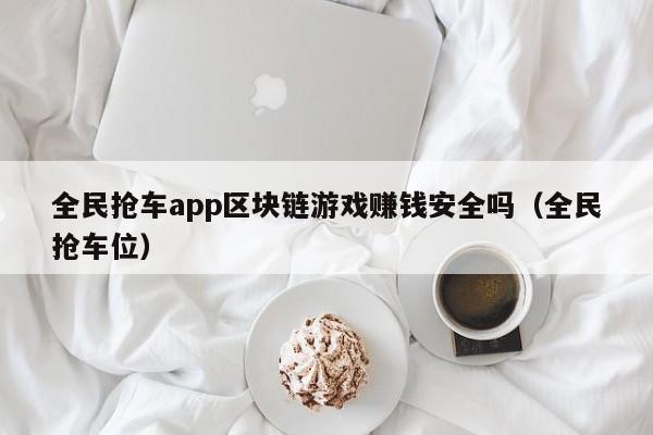 全民抢车app区块链游戏赚钱安全吗（全民抢车位）