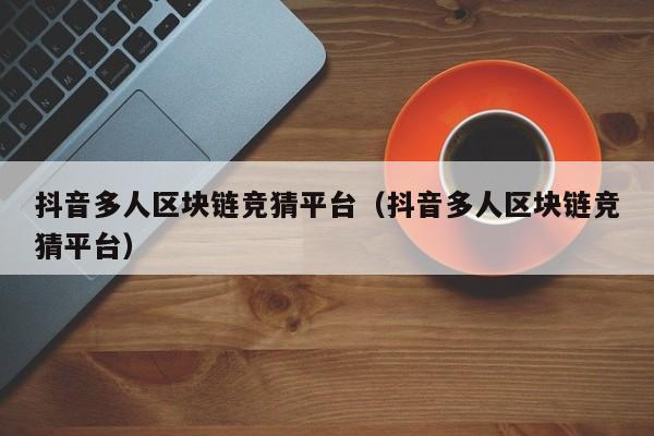 抖音多人区块链竞猜平台（抖音多人区块链竞猜平台）