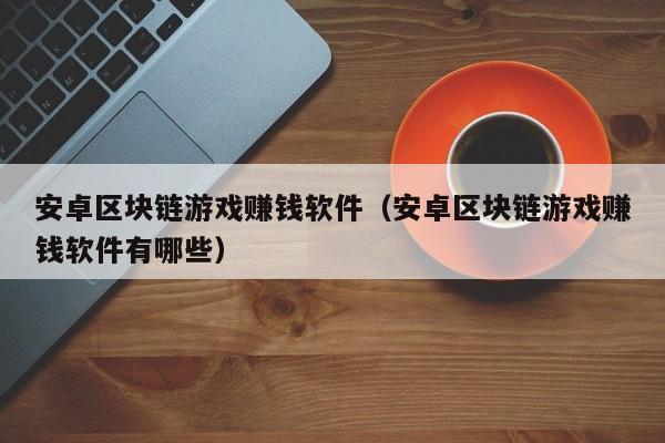安卓区块链游戏赚钱软件（安卓区块链游戏赚钱软件有哪些）