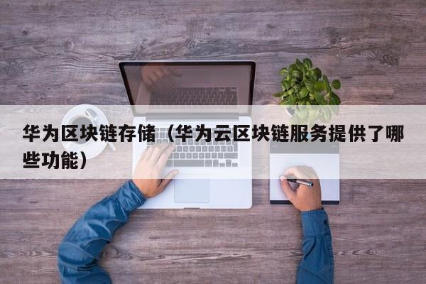 华为区块链存储（华为云区块链服务提供了哪些功能）