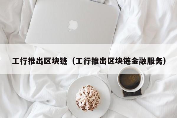 工行推出区块链（工行推出区块链金融服务）