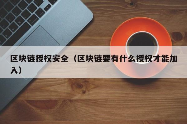 区块链授权安全（区块链要有什么授权才能加入）