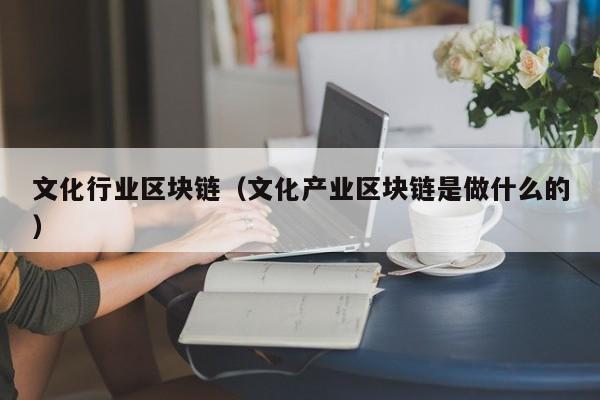 文化行业区块链（文化产业区块链是做什么的）