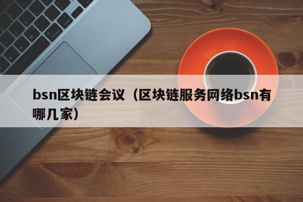 bsn区块链会议（区块链服务网络bsn有哪几家）