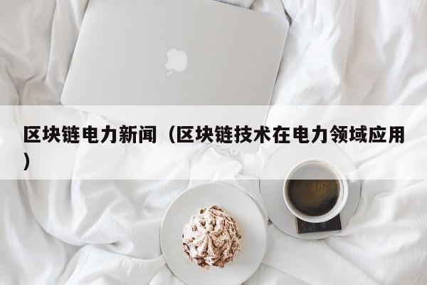 区块链电力新闻（区块链技术在电力领域应用）