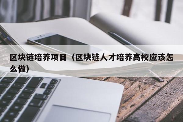区块链培养项目（区块链人才培养高校应该怎么做）