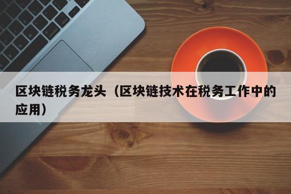 区块链税务龙头（区块链技术在税务工作中的应用）