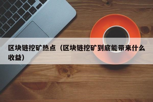 区块链挖矿热点（区块链挖矿到底能带来什么收益）