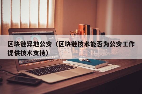 区块链异地公安（区块链技术能否为公安工作提供技术支持）