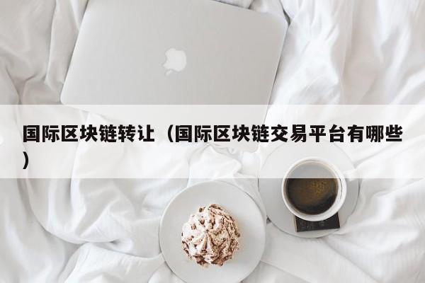 国际区块链转让（国际区块链交易平台有哪些）