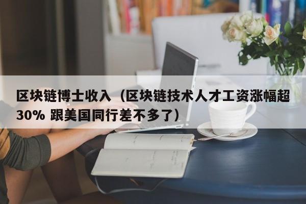 区块链博士收入（区块链技术人才工资涨幅超30% 跟美国同行差不多了）