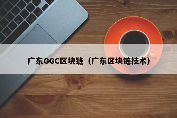 广东GGC区块链（广东区块链技术）