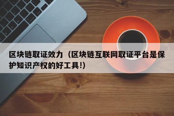 区块链取证效力（区块链互联网取证平台是保护知识产权的好工具!）