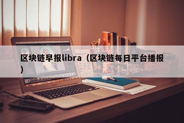 区块链早报libra（区块链每日平台播报）