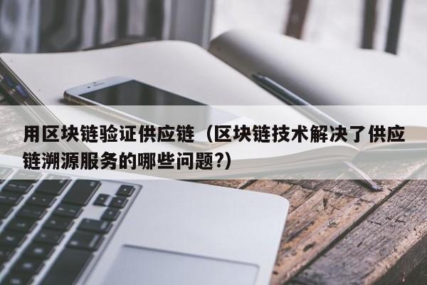 用区块链验证供应链（区块链技术解决了供应链溯源服务的哪些问题?）