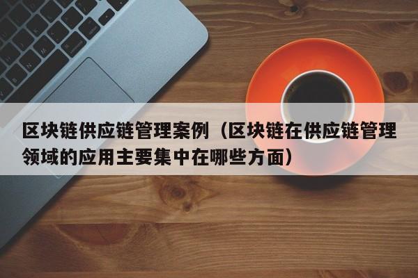 区块链供应链管理案例（区块链在供应链管理领域的应用主要集中在哪些方面）