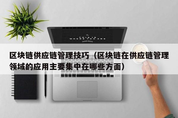区块链供应链管理技巧（区块链在供应链管理领域的应用主要集中在哪些方面）
