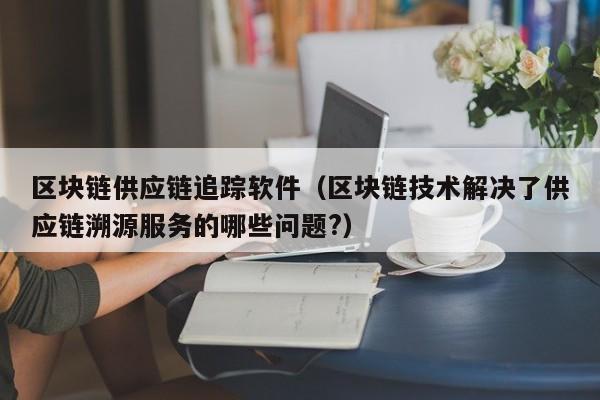 区块链供应链追踪软件（区块链技术解决了供应链溯源服务的哪些问题?）