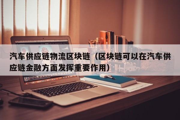 汽车供应链物流区块链（区块链可以在汽车供应链金融方面发挥重要作用）