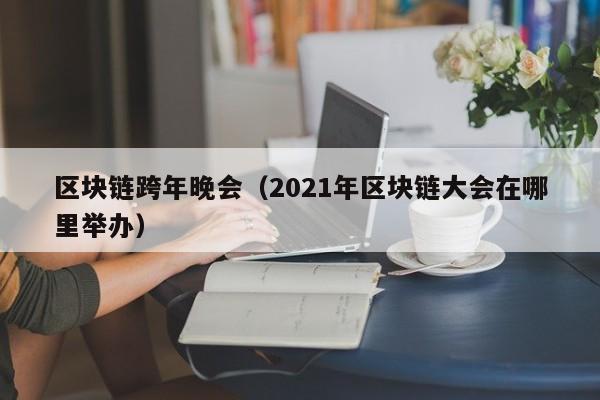 区块链跨年晚会（2021年区块链大会在哪里举办）