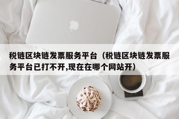 税链区块链发票服务平台（税链区块链发票服务平台已打不开,现在在哪个网站开）