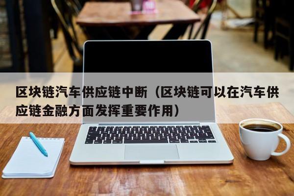 区块链汽车供应链中断（区块链可以在汽车供应链金融方面发挥重要作用）