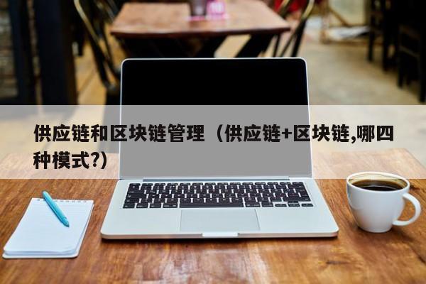 供应链和区块链管理（供应链+区块链,哪四种模式?）