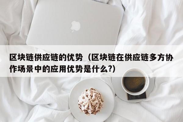 区块链供应链的优势（区块链在供应链多方协作场景中的应用优势是什么?）