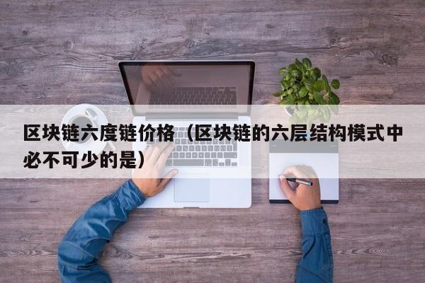 区块链六度链价格（区块链的六层结构模式中必不可少的是）