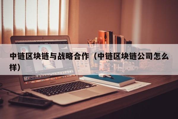 中链区块链与战略合作（中链区块链公司怎么样）