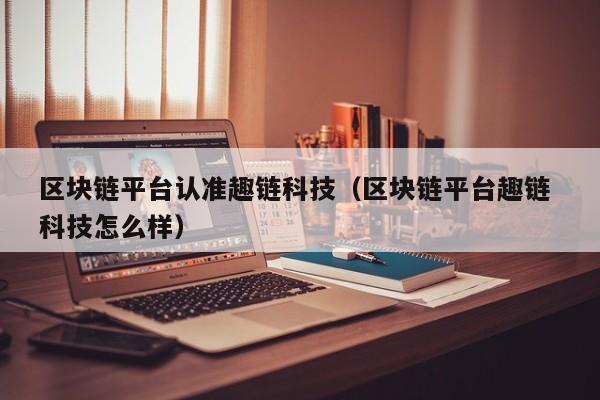区块链平台认准趣链科技（区块链平台趣链 科技怎么样）