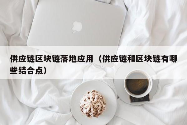 供应链区块链落地应用（供应链和区块链有哪些结合点）