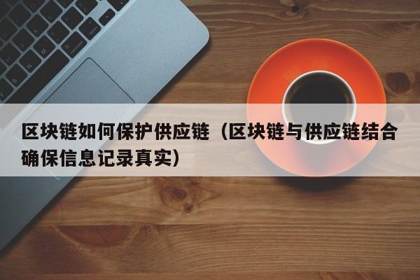 区块链如何保护供应链（区块链与供应链结合确保信息记录真实）
